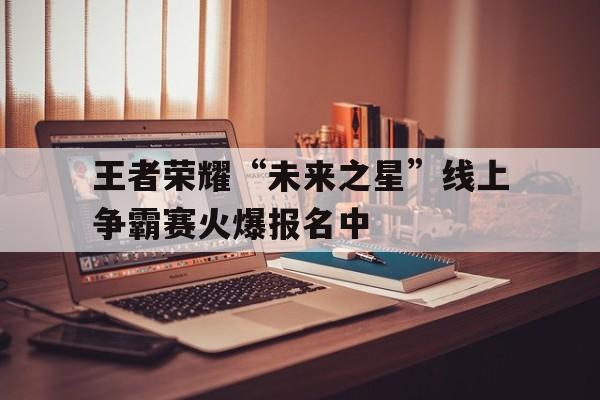 星空app-包含王者荣耀“未来之星”线上争霸赛火爆报名中的词条